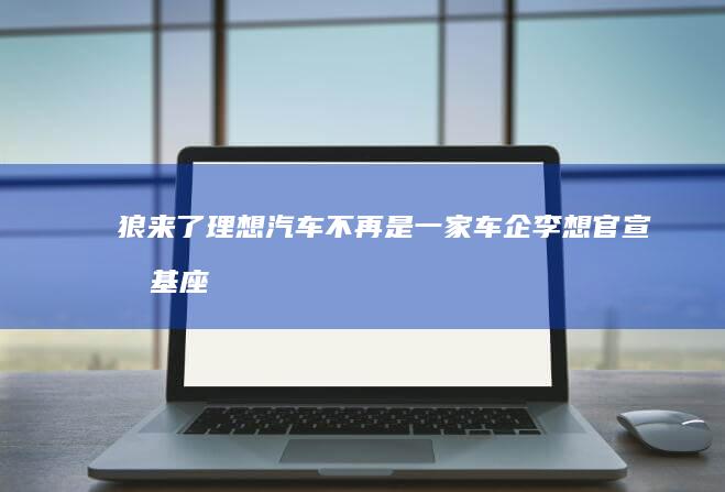 狼來了！理想汽車不再是一家車企李想官宣做基座模型，造硅基家人|人工智能|機器人|自動駕駛